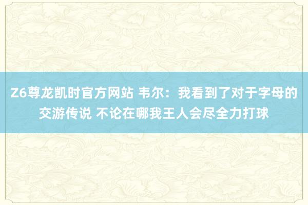 Z6尊龙凯时官方网站 韦尔：我看到了对于字母的交游传说 不论在哪我王人会尽全力打球