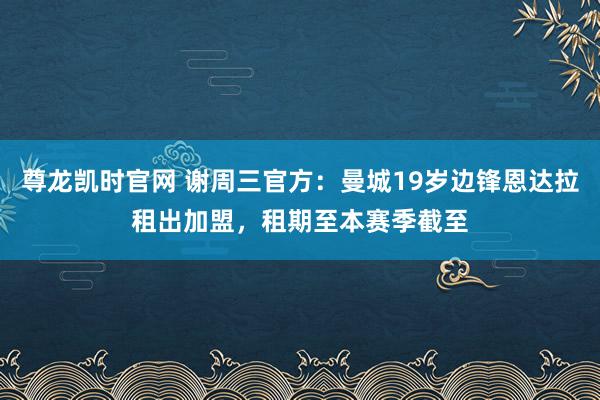 尊龙凯时官网 谢周三官方：曼城19岁边锋恩达拉租出加盟，租期至本赛季截至