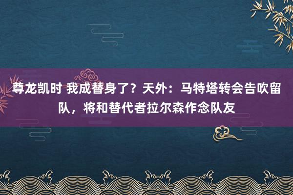 尊龙凯时 我成替身了？天外：马特塔转会告吹留队，将和替代者拉尔森作念队友
