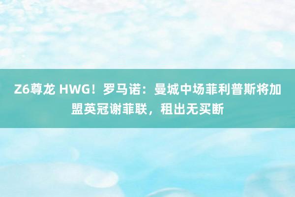 Z6尊龙 HWG！罗马诺：曼城中场菲利普斯将加盟英冠谢菲联，租出无买断