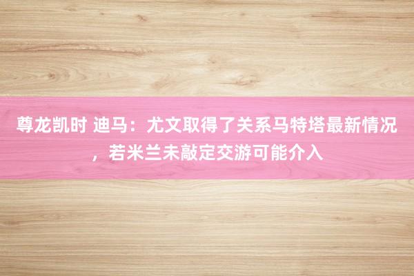 尊龙凯时 迪马：尤文取得了关系马特塔最新情况，若米兰未敲定交游可能介入