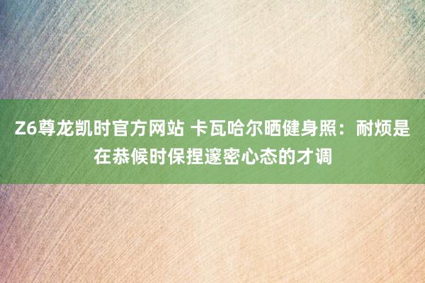 Z6尊龙凯时官方网站 卡瓦哈尔晒健身照：耐烦是在恭候时保捏邃密心态的才调