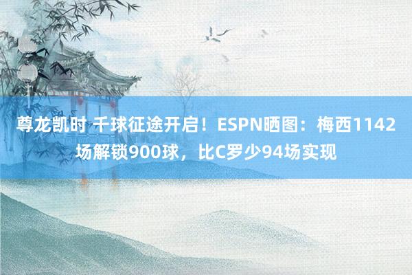 尊龙凯时 千球征途开启！ESPN晒图：梅西1142场解锁900球，比C罗少94场实现