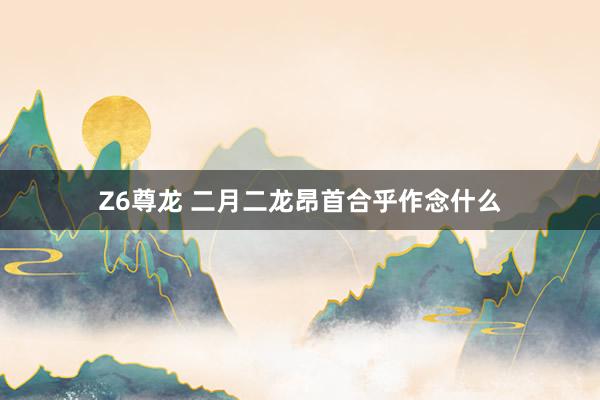 Z6尊龙 二月二龙昂首合乎作念什么