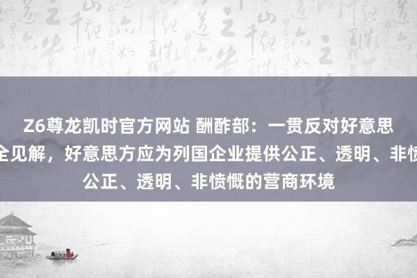 Z6尊龙凯时官方网站 酬酢部：一贯反对好意思方泛化国度安全见解，好意思方应为列国企业提供公正、透明、非愤慨的营商环境