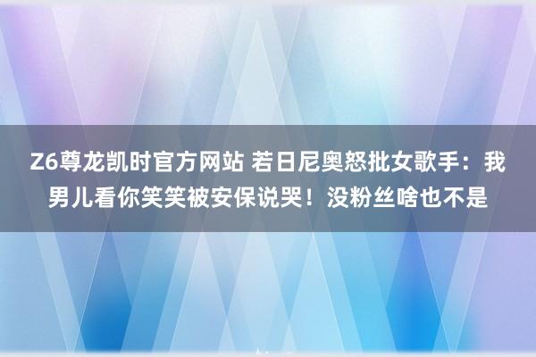 Z6尊龙凯时官方网站 若日尼奥怒批女歌手：我男儿看你笑笑被安保说哭！没粉丝啥也不是