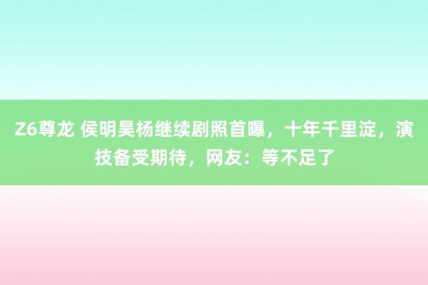 Z6尊龙 侯明昊杨继续剧照首曝，十年千里淀，演技备受期待，网友：等不足了
