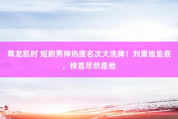 尊龙凯时 短剧男神热度名次大洗牌！刘萧旭垫底，榜首尽然是他