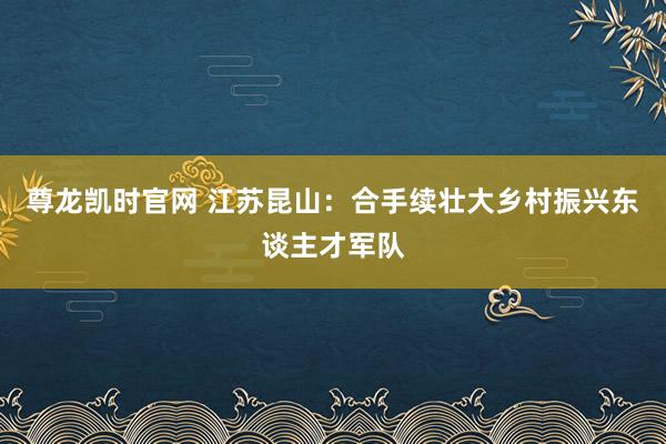 尊龙凯时官网 江苏昆山：合手续壮大乡村振兴东谈主才军队