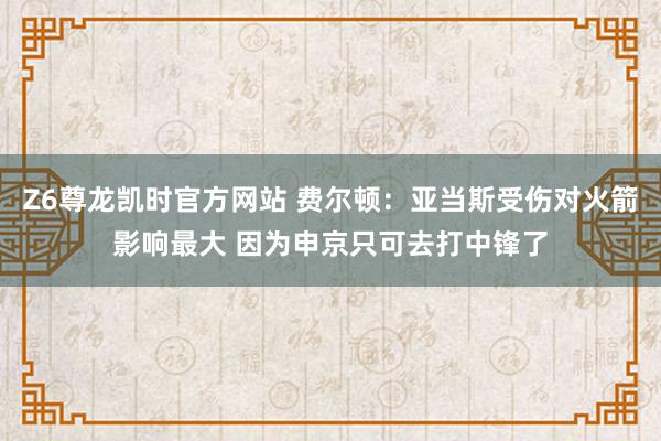 Z6尊龙凯时官方网站 费尔顿：亚当斯受伤对火箭影响最大 因为申京只可去打中锋了