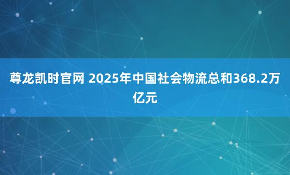 尊龙凯时官网 2025年中国社会物流总和368.2万亿元