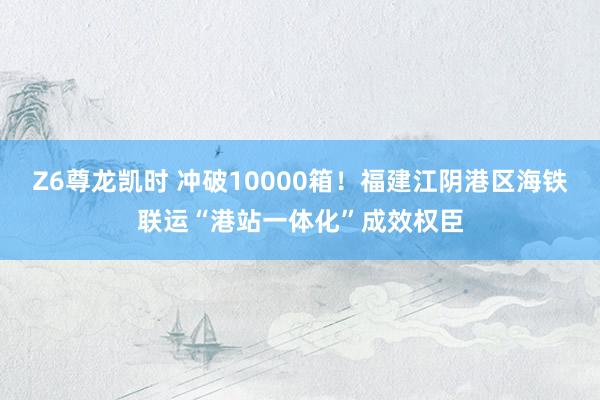Z6尊龙凯时 冲破10000箱！福建江阴港区海铁联运“港站一体化”成效权臣