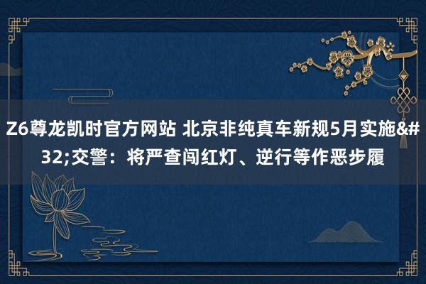 Z6尊龙凯时官方网站 北京非纯真车新规5月实施 交警：将严查闯红灯、逆行等作恶步履