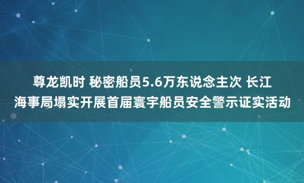 尊龙凯时 秘密船员5.6万东说念主次 长江海事局塌实开展首届寰宇船员安全警示证实活动