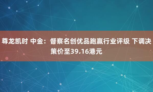 尊龙凯时 中金：督察名创优品跑赢行业评级 下调决策价至39.16港元