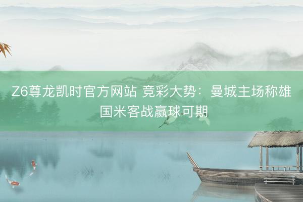 Z6尊龙凯时官方网站 竞彩大势：曼城主场称雄 国米客战赢球可期