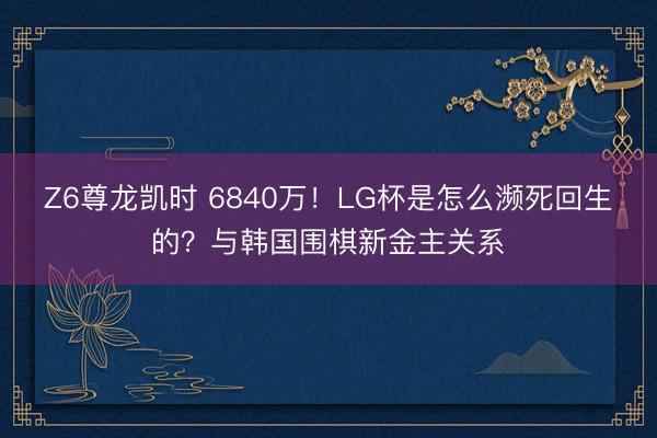 Z6尊龙凯时 6840万！LG杯是怎么濒死回生的？与韩国围棋新金主关系