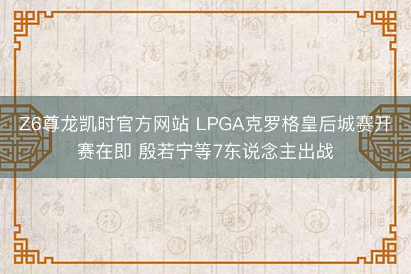 Z6尊龙凯时官方网站 LPGA克罗格皇后城赛开赛在即 殷若宁等7东说念主出战