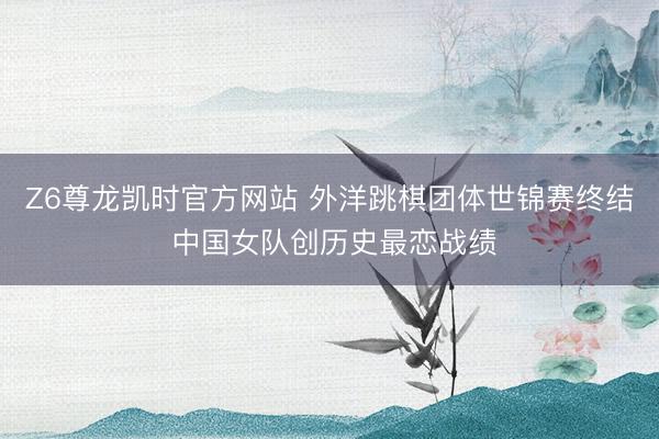 Z6尊龙凯时官方网站 外洋跳棋团体世锦赛终结 中国女队创历史最恋战绩