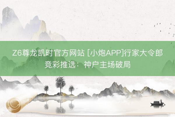 Z6尊龙凯时官方网站 [小炮APP]行家大令郎竞彩推选：神户主场破局