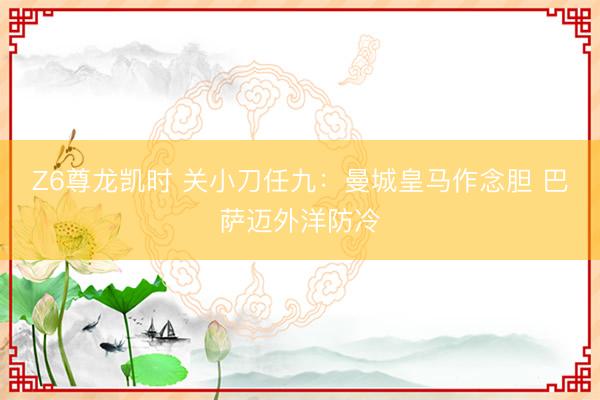 Z6尊龙凯时 关小刀任九：曼城皇马作念胆 巴萨迈外洋防冷
