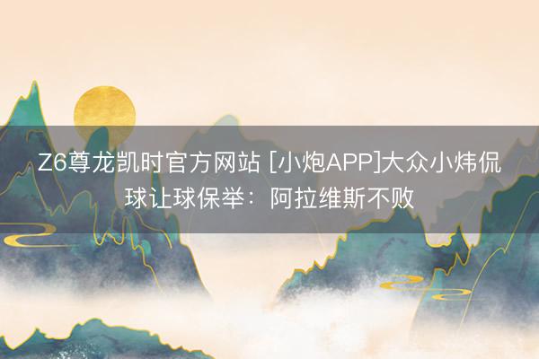Z6尊龙凯时官方网站 [小炮APP]大众小炜侃球让球保举：阿拉维斯不败