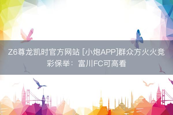 Z6尊龙凯时官方网站 [小炮APP]群众方火火竞彩保举：富川FC可高看