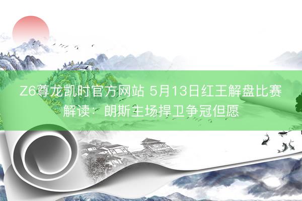 Z6尊龙凯时官方网站 5月13日红王解盘比赛解读：朗斯主场捍卫争冠但愿
