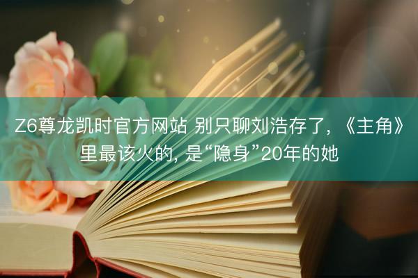 Z6尊龙凯时官方网站 别只聊刘浩存了， 《主角》里最该火的， 是“隐身”20年的她