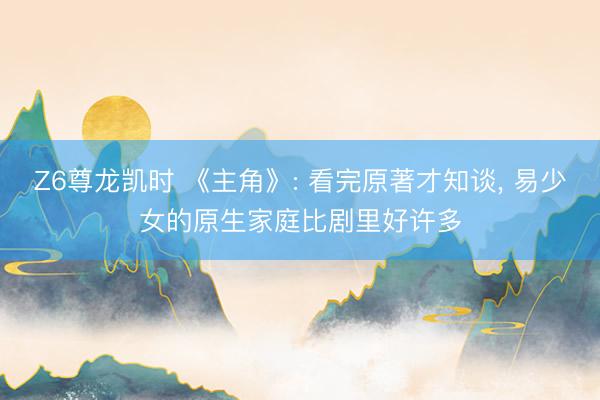 Z6尊龙凯时 《主角》: 看完原著才知谈， 易少女的原生家庭比剧里好许多