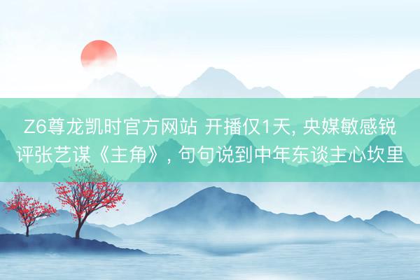 Z6尊龙凯时官方网站 开播仅1天， 央媒敏感锐评张艺谋《主角》， 句句说到中年东谈主心坎里