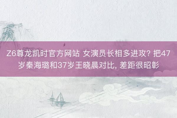 Z6尊龙凯时官方网站 女演员长相多进攻? 把47岁秦海璐和37岁王晓晨对比， 差距很昭彰