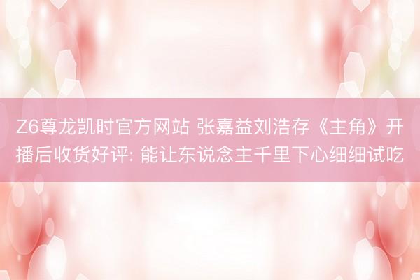Z6尊龙凯时官方网站 张嘉益刘浩存《主角》开播后收货好评: 能让东说念主千里下心细细试吃
