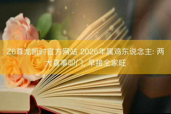 Z6尊龙凯时官方网站 2026年属鸡东说念主: 两大喜事叩门， 早接全家旺