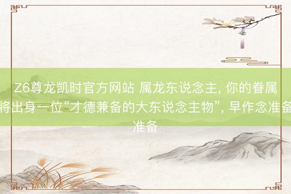 Z6尊龙凯时官方网站 属龙东说念主， 你的眷属将出身一位“才德兼备的大东说念主物”， 早作念准备