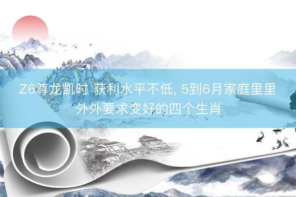 Z6尊龙凯时 获利水平不低， 5到6月家庭里里外外要求变好的四个生肖