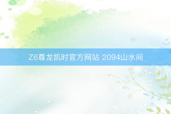 Z6尊龙凯时官方网站 2094山水间