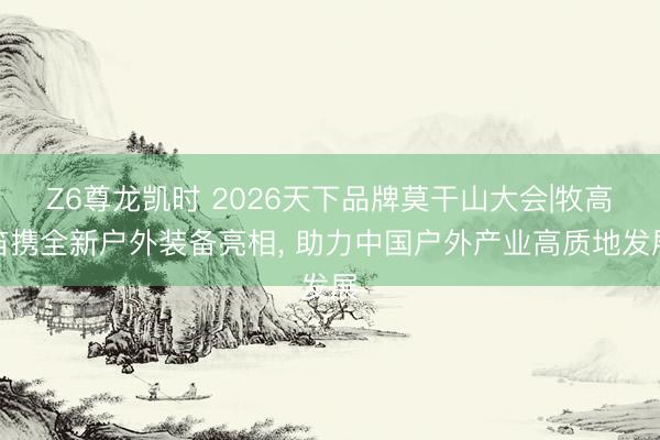 Z6尊龙凯时 2026天下品牌莫干山大会|牧高笛携全新户外装备亮相， 助力中国户外产业高质地发展