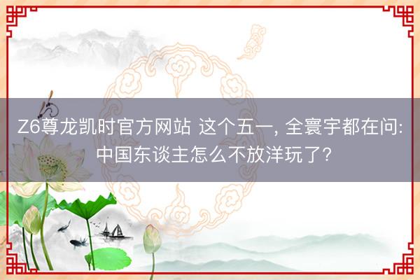 Z6尊龙凯时官方网站 这个五一， 全寰宇都在问: 中国东谈主怎么不放洋玩了?