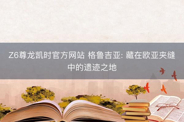 Z6尊龙凯时官方网站 格鲁吉亚: 藏在欧亚夹缝中的遗迹之地
