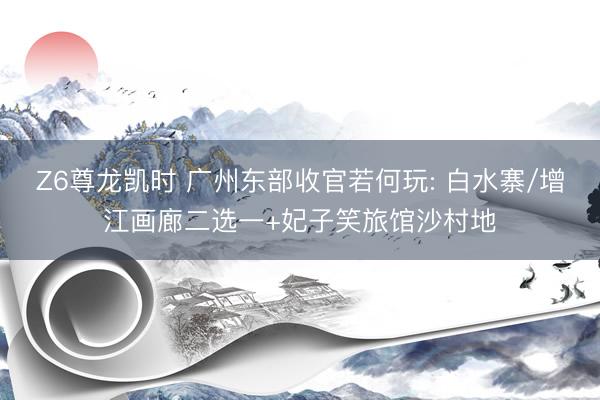 Z6尊龙凯时 广州东部收官若何玩: 白水寨/增江画廊二选一+妃子笑旅馆沙村地