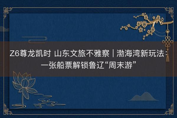Z6尊龙凯时 山东文旅不雅察 | 渤海湾新玩法：一张船票解锁鲁辽“周末游”