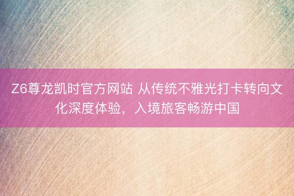 Z6尊龙凯时官方网站 从传统不雅光打卡转向文化深度体验，入境旅客畅游中国