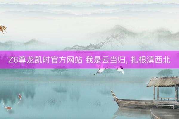 Z6尊龙凯时官方网站 我是云当归， 扎根滇西北