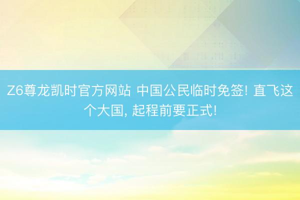 Z6尊龙凯时官方网站 中国公民临时免签! 直飞这个大国， 起程前要正式!