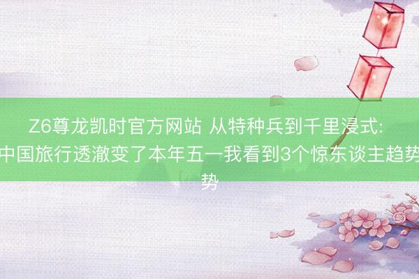 Z6尊龙凯时官方网站 从特种兵到千里浸式: 中国旅行透澈变了本年五一我看到3个惊东谈主趋势