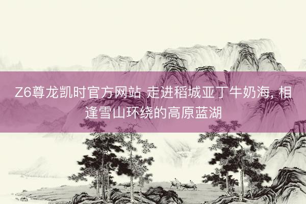 Z6尊龙凯时官方网站 走进稻城亚丁牛奶海， 相逢雪山环绕的高原蓝湖