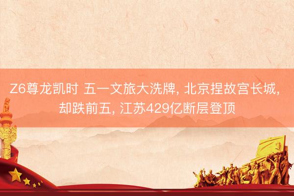 Z6尊龙凯时 五一文旅大洗牌， 北京捏故宫长城， 却跌前五， 江苏429亿断层登顶