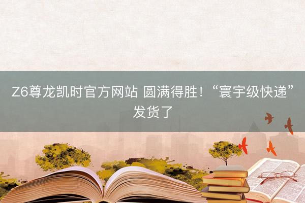 Z6尊龙凯时官方网站 圆满得胜！“寰宇级快递”发货了