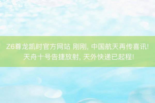 Z6尊龙凯时官方网站 刚刚， 中国航天再传喜讯! 天舟十号告捷放射， 天外快递已起程!